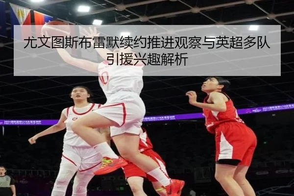 尤文图斯布雷默续约推进观察与英超多队引援兴趣解析