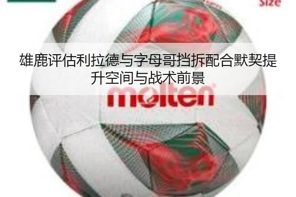 雄鹿评估利拉德与字母哥挡拆配合默契提升空间与战术前景