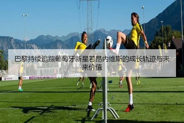 巴黎持续追踪葡萄牙新星若昂内维斯的成长轨迹与未来价值