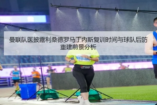曼联队医披露利桑德罗马丁内斯复训时间与球队后防重建前景分析