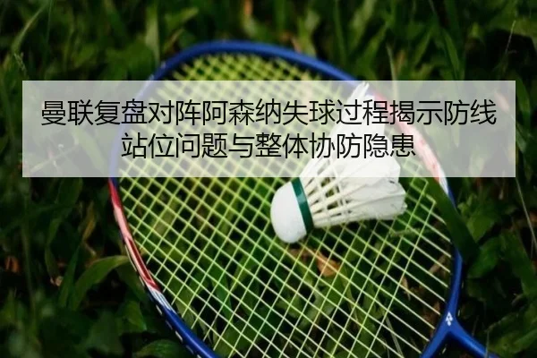 曼联复盘对阵阿森纳失球过程揭示防线站位问题与整体协防隐患