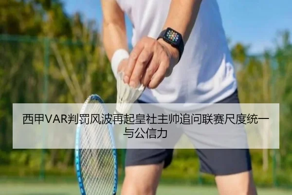西甲VAR判罚风波再起皇社主帅追问联赛尺度统一与公信力